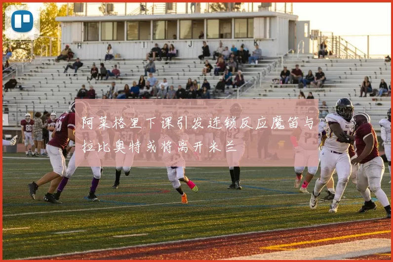 阿莱格里下课引发连锁反应魔笛与拉比奥特或将离开米兰