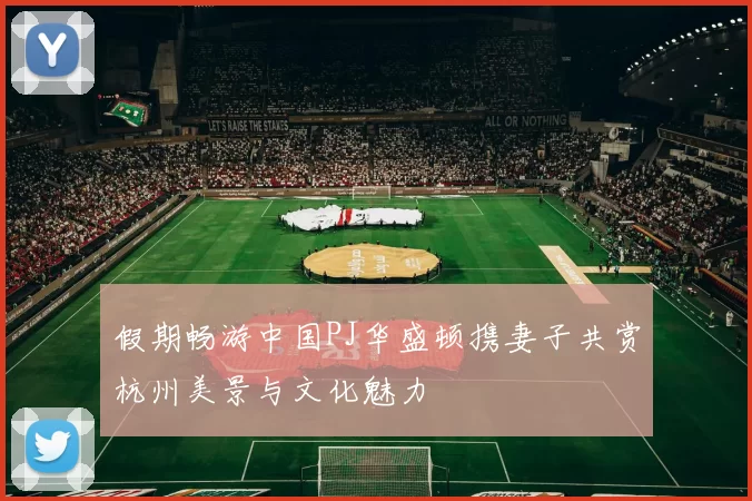 假期畅游中国PJ华盛顿携妻子共赏杭州美景与文化魅力