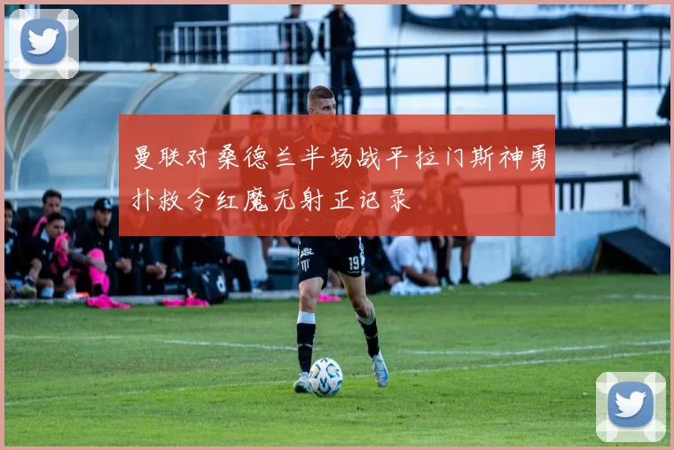 曼联对桑德兰半场战平拉门斯神勇扑救令红魔无射正记录