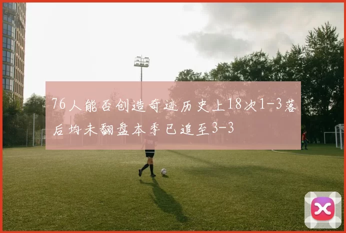 76人能否创造奇迹历史上18次1-3落后均未翻盘本季已追至3-3