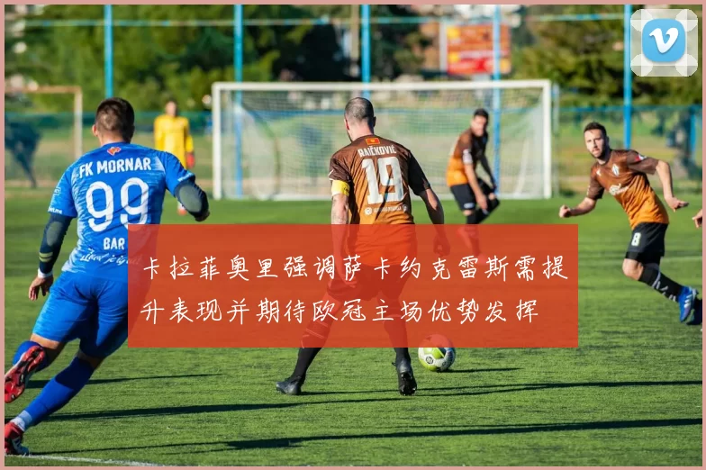 卡拉菲奥里强调萨卡约克雷斯需提升表现并期待欧冠主场优势发挥