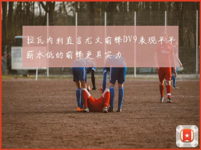 拉瓦内利直言尤文前锋DV9表现平平薪水低的前锋更具实力