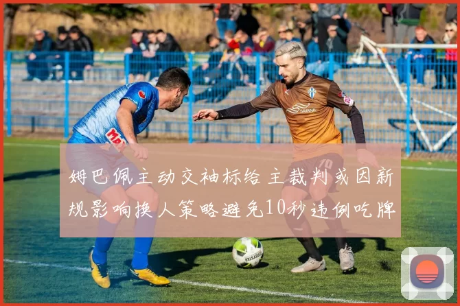 姆巴佩主动交袖标给主裁判或因新规影响换人策略避免10秒违例吃牌
