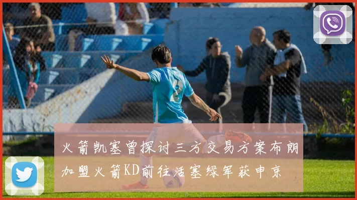 火箭凯塞曾探讨三方交易方案布朗加盟火箭KD前往活塞绿军获申京