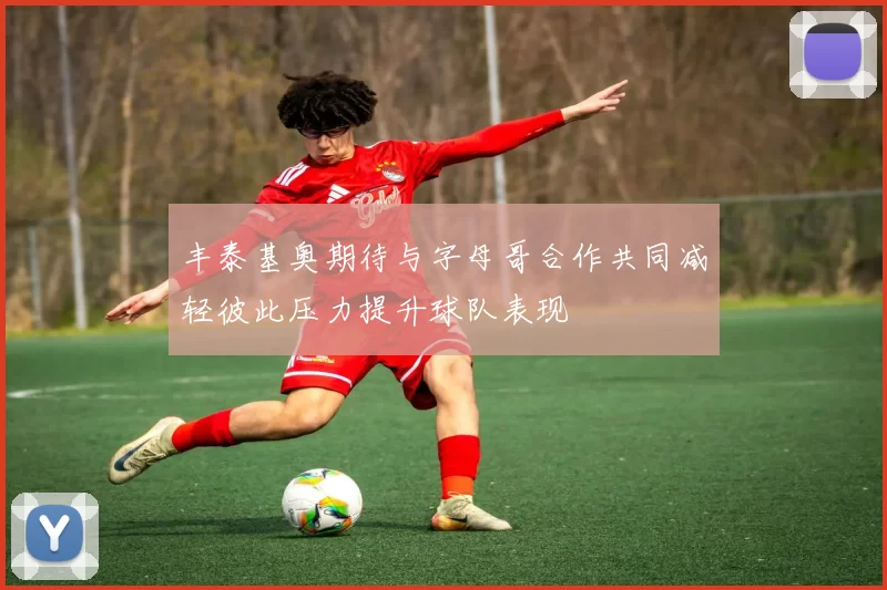 丰泰基奥期待与字母哥合作共同减轻彼此压力提升球队表现