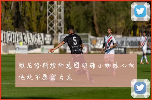 维尼修斯续约意图明确小蜘蛛心向他处不愿留马竞