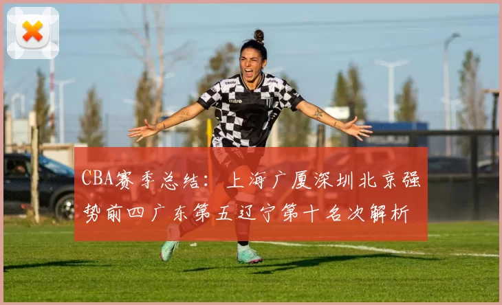CBA赛季总结：上海广厦深圳北京强势前四广东第五辽宁第十名次解析