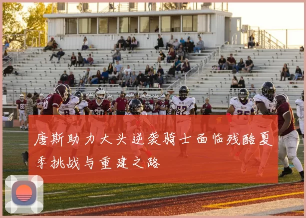 唐斯助力大头逆袭骑士面临残酷夏季挑战与重建之路