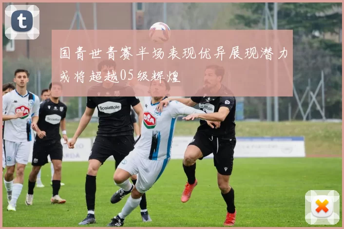 国青世青赛半场表现优异展现潜力或将超越05级辉煌