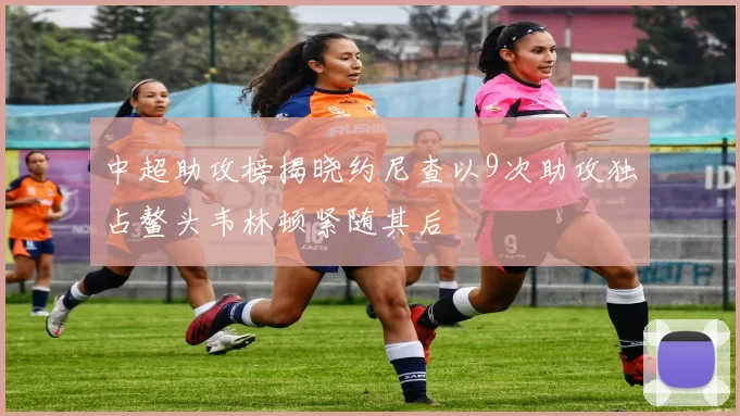 中超助攻榜揭晓约尼查以9次助攻独占鳌头韦林顿紧随其后