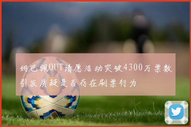 姆巴佩OUT请愿活动突破4300万票数引发质疑是否存在刷票行为