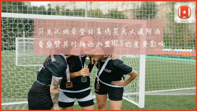 贝克汉姆荣登好莱坞星光大道阿汤哥盛赞其对梅西加盟MLS的重要影响
