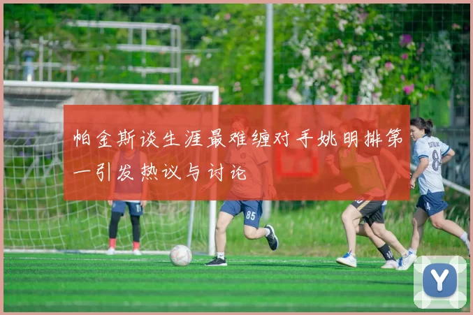 帕金斯谈生涯最难缠对手姚明排第一引发热议与讨论